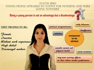 STATUS ZER0
   YOUNG PEOPLE APPEARED TO ‘count For notHing and Were
                      going noWHere’

      Being a young person is not an advantage but a disadvantage

                                                                       risky behaviour
NEET Profile in bg:                       political marginalisation
                                                                               disaffection
                                               isolation
Female                                                          consequences
Inactive                                                            for the
Without work experience                                           individual
High skilled
                                                unstable mental and
Discouraged workers                              physical health         social exclusion

                                                   long-term scarring effects
                                                   on their labour market performance
 
