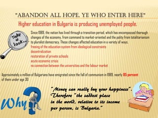 "ABANDON ALL HOPE, YE WHO ENTER HERE"
             Higher education in Bulgaria is producing unemployed people.
                      Since 1989, the nation has lived through a transition period, which has encompassed thorough
                      changes of the economy, from command to market-oriented and the polity from totalitarianism
                      to pluralist democracy. These changes affected education in a variety of ways.
                      freeing of the education system from ideological constraints
                      decentralization
                      restoration of private schools
                      acute economic crisis
                      no connection between the universities and the labour market

Approximately a million of Bulgarians have emigrated since the fall of communism in 1989, nearly 85 percent
of them under age 30

                                      “Money can really buy your happiness”.
                                      Therefore “the saddest place
                                      in the world, relative to its income
                                      per person, is Bulgaria.”
 