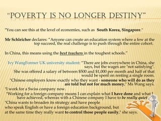 "POVERTY IS NO LONGER deStiny”
“You can see this at the level of economies, such as South Korea, Singapore."

Mr Schleicher declares: “Anyone can create an education system where a few at the
               top succeed, the real challenge is to push through the entire cohort.

In China, this means using the best teachers in the toughest schools.”

  Ivy WangFormer UK university student: “There are jobs everywhere in China, she
                                              says, but the wages are "not satisfying".
      She was offered a salary of between $500 and $1,000 per month and half of that
                                             would be spent on renting a single room.
    "Chinese employers know exactly who they want - someone who will do as they
                                   are told but not for much money," Ms Wang says.
"I work for a Swiss company now.
 "Working for a foreign company means I can explain what I have done and what I
        have achieved, whereas with a Chinese company I have to be really quiet.
"China wants to broaden its strategy and have people
who speak English or have a foreign education background, but
at the same time they really want to control those people easily," she says.
 