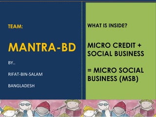 TEAM:
MANTRA-BD
BY..
RIFAT-BIN-SALAM
BANGLADESH
WHAT IS INSIDE?
MICRO CREDIT +
SOCIAL BUSINESS
= MICRO SOCIAL
BUSINESS (MSB)
 