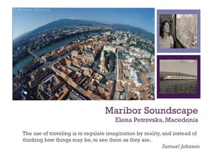 +




                                  Maribor Soundscape
                                      Elena Petrovska, Macedonia

The use of traveling is to regulate imagination by reality, and instead of
thinking how things may be, to see them as they are.
                                                            Samuel Johnson
 