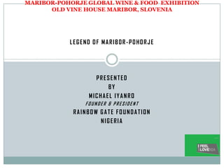 MARIBOR-POHORJE GLOBAL WINE & FOOD EXHIBITION
      OLD VINE HOUSE MARIBOR, SLOVENIA




           LEGEND OF MARIBOR-POHORJE




                  PRESENTED
                      BY
                MICHAEL IYANRO
               FOUNDER & PRESIDENT
            RAINBOW GATE FOUNDATION
                    NIGERIA
 