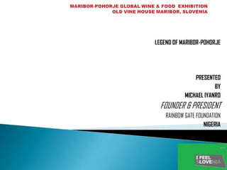 LEGEND OF MARIBOR-POHORJE




                PRESENTED
                        BY
            MICHAEL IYANRO
  FOUNDER & PRESIDENT
    RAINBOW GATE FOUNDATION
                    NIGERIA
 