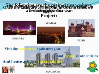 The challenges for the project will be carried out in a few cities in the first year.   KOLKATA  MUMBAI  BANGALORE  DELHI  Once the tasks are carried out in certain cities we shall  The following are the main cities we have chosen for our  Project: Visit the  same cities  again next year  And  expand  in other cities  And hence achieve  sustainability  