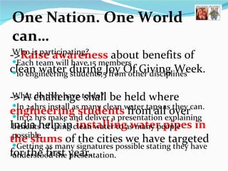 One Nation. One World can… -> Raise awareness  about benefits of clean water during Joy Of Giving Week. -> A challenge shall be held where  engineering students  from all over India help in  installing water pipes in the slums   of the cities we have targeted for the first year.  Who is participating? Each team will have 15 members 10 engineering students,5 from other disciplines  What do they have to do? In 24hrs install as many clean water taps as they can. In 12 hrs make and deliver a presentation explaining benefits of using clean water to as many people possible. Getting as many signatures possible stating they have understood the presentation.  