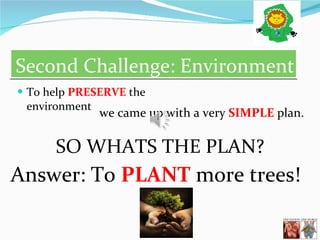 Second Challenge: Environment To help  PRESERVE  the environment we came up with a very  SIMPLE  plan. SO WHATS THE PLAN? Answer: To  PLANT  more trees!  