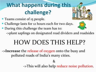 What happens during this challenge?  Teams consist of 15 people. Challenge lasts for 12 hours each for two days. During this challenge the team has to: -> plant saplings on designated road dividers and roadsides HOW DOES THIS HELP?  ->This will also help  reduce noise pollution . -> Increase  the  release of oxygen  onto the busy and  polluted roads of India’s many cities.  & 