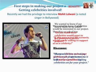 Recently we had the privilege to interview  Mohit Lalwani  ( a noted singer in Bollywood) First steps in making our project a  Getting celebrities involved! We wanted to know if celebrities would be interested in our project. Therefore we asked him  “If  this were a real life scenario, would you be willing to support us as a celebrity?” His answer:   “ Of course,  I’d love to be a part of this project   I am known to be part of projects like this.” We wanted to know if our idea is viable so we asked? “ Do you think more celebrities would want to get involved in such a project?” His answer: “ Many celebrities are taking part in such projects now, so it will  not be a problem  signing celebrities on for your project.” REALITY! 