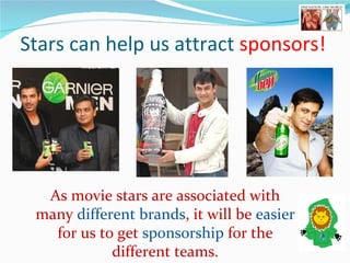 Stars can help us attract  sponsors!   As movie stars are associated with many  different brands , it will be  easier  for us to get  sponsorship  for the different teams. 