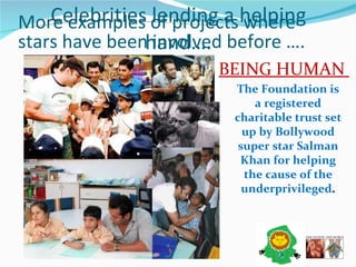 Celebrities lending a helping hand…. BEING HUMAN  The Foundation is a registered charitable trust set up by Bollywood super star Salman Khan for helping the cause of the underprivileged . More examples of projects where stars have been involved before …. 