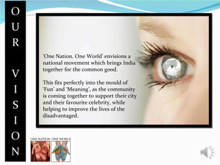 ‘ One Nation. One World’ envisions a national movement which brings India together for the common good. This fits perfectly into the mould of ‘Fun’ and ‘Meaning’, as the community is coming together to support their city and their favourite celebrity, while helping to improve the lives of the disadvantaged. 