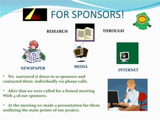 FOR SPONSORS!  We  narrowed it down to 10 sponsors and  contacted them  individually via phone calls. After that we were called for a formal meeting With 4 of our sponsors. At the meeting we made a presentation for them outlining the main points of our project. RESEARCH  THROUGH NEWSPAPER   MEDIA INTERNET 