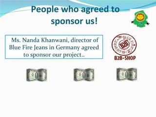People who agreed to sponsor us!  Ms. Nanda Khanwani, director of Blue Fire Jeans in Germany agreed to sponsor our project.. 