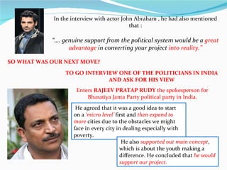 In the interview with actor John Abraham , he had also mentioned that : “ …. genuine support from the political system would be a  great advantage  in converting your project  into reality.” SO WHAT WAS OUR NEXT MOVE?  TO GO INTERVIEW ONE OF THE POLITICIANS IN INDIA  AND ASK FOR HIS VIEW  Enters  RAJEEV PRATAP RUDY  the spokesperson for Bharatiya Janta Party political party in India.   He agreed that it was a good idea to start on a  ‘micro level’  first and  then expand to more  cities due to the obstacles we might face in every city in dealing especially with poverty.   He also  supported out main concept , which is about the youth making a difference. He concluded that  he would support our project. 