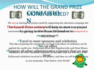 HOW WILL THE GRAND PRIZE MONEY BE USED? The Grand Prize money   will help us start our project by giving us the financial freedom to  Advertise Travel to meet sponsors and celebrities Set up office Support all other administrative expenses that we may incur. CONLUSION We  aim  at starting the project small by supporting the education campaign the whole year. In 5 years we will be able to support the education, poverty, and environment campaigns for the whole year. This project can be  transported to  any part of the world.  This idea of getting the community involved with allure of celebrities can be applied the world over. Hollywood actors like Angelina Jolie and Demi Moore are known for their charitable interests. By the year 2030, we will have A-list Hollywood celebrities involved in our project, and then we will be able to keep to our namesake; ‘One Nation. One World.’ 
