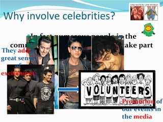 Why involve celebrities? In fact numerous people in the community will be motivated to take part due to their presence.  The y  add  a great sense of  excitement Promotion  of our events in the  media  