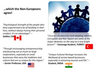 …which the Non-Europeans
agree!


“Psychological Strength of the people who
have experienced a lot of hardship in their
lives, without always having their personal
comfort, it's an advantage!” –
Soldier, CANADA                                “Slowness in execution and adopting reforms,
                                               Corruption and Red-Tapism are some of the
                                               major obstacles on the way to a very bright
                                               future!” – Exchange Student, TURKEY
“Through encouraging entrepreneurship
and focusing not so much on large
corporations, especially on small              “Unique Cultural Heritage increases the
businesses that carry the traditions and       likelihood of service-based businesses
culture that are so unique for this region.”   especially in attracting tourists and FDI.” –
– Senior Professor, USA                        Student, INDIA
 