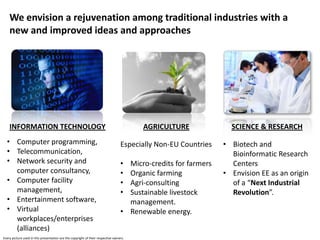 We envision a rejuvenation among traditional industries with a
    new and improved ideas and approaches




    INFORMATION TECHNOLOGY                                                              AGRICULTURE               SCIENCE & RESEARCH
  • Computer programming,                                                         Especially Non-EU Countries   • Biotech and
  • Telecommunication,                                                                                            Bioinformatic Research
  • Network security and                                                          • Micro-credits for farmers     Centers
    computer consultancy,                                                         • Organic farming             • Envision EE as an origin
  • Computer facility                                                             • Agri-consulting               of a “Next Industrial
    management,                                                                   • Sustainable livestock         Revolution”.
  • Entertainment software,                                                         management.
  • Virtual                                                                       • Renewable energy.
    workplaces/enterprises
    (alliances)
Every picture used in this presentation are the copyright of their respective owners.
 