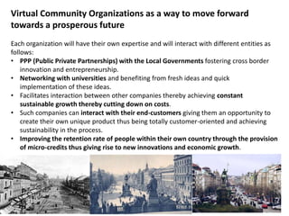 Virtual Community Organizations as a way to move forward
towards a prosperous future
Each organization will have their own expertise and will interact with different entities as
follows:
• PPP (Public Private Partnerships) with the Local Governments fostering cross border
    innovation and entrepreneurship.
• Networking with universities and benefiting from fresh ideas and quick
    implementation of these ideas.
• Facilitates interaction between other companies thereby achieving constant
    sustainable growth thereby cutting down on costs.
• Such companies can interact with their end-customers giving them an opportunity to
    create their own unique product thus being totally customer-oriented and achieving
    sustainability in the process.
• Improving the retention rate of people within their own country through the provision
    of micro-credits thus giving rise to new innovations and economic growth.
 