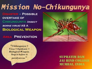 Disaster  -  Possible overtake of  Chikungunya   (insect borne virus)  as a  Biological Weapon  Area  -   Prevention “ Chikungunya = Virus + Epidemic + Biological Weapon. Stop it before it paralyses us. ” 