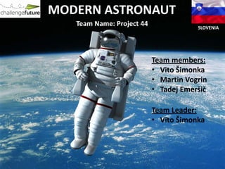 MODERN ASTRONAUT
   Team Name: Project 44               SLOVENIA




                           Team members:
                           • Vito Šimonka
                           • Martin Vogrin
                           • Tadej Emeršič

                           Team Leader:
                           • Vito Šimonka
 