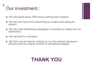 +
    Our investment :
       We will spend about 1000 hours working each projects.

        We will visit many firms presenting our project and asking for
        support.

       We will make advertising campaigns to promote our ideas and our
        association.

       We will look for volunteers.

       We think we will start by working on our first solution because it
        will give work to a higher number of unemployed people.




                             THANK YOU
 