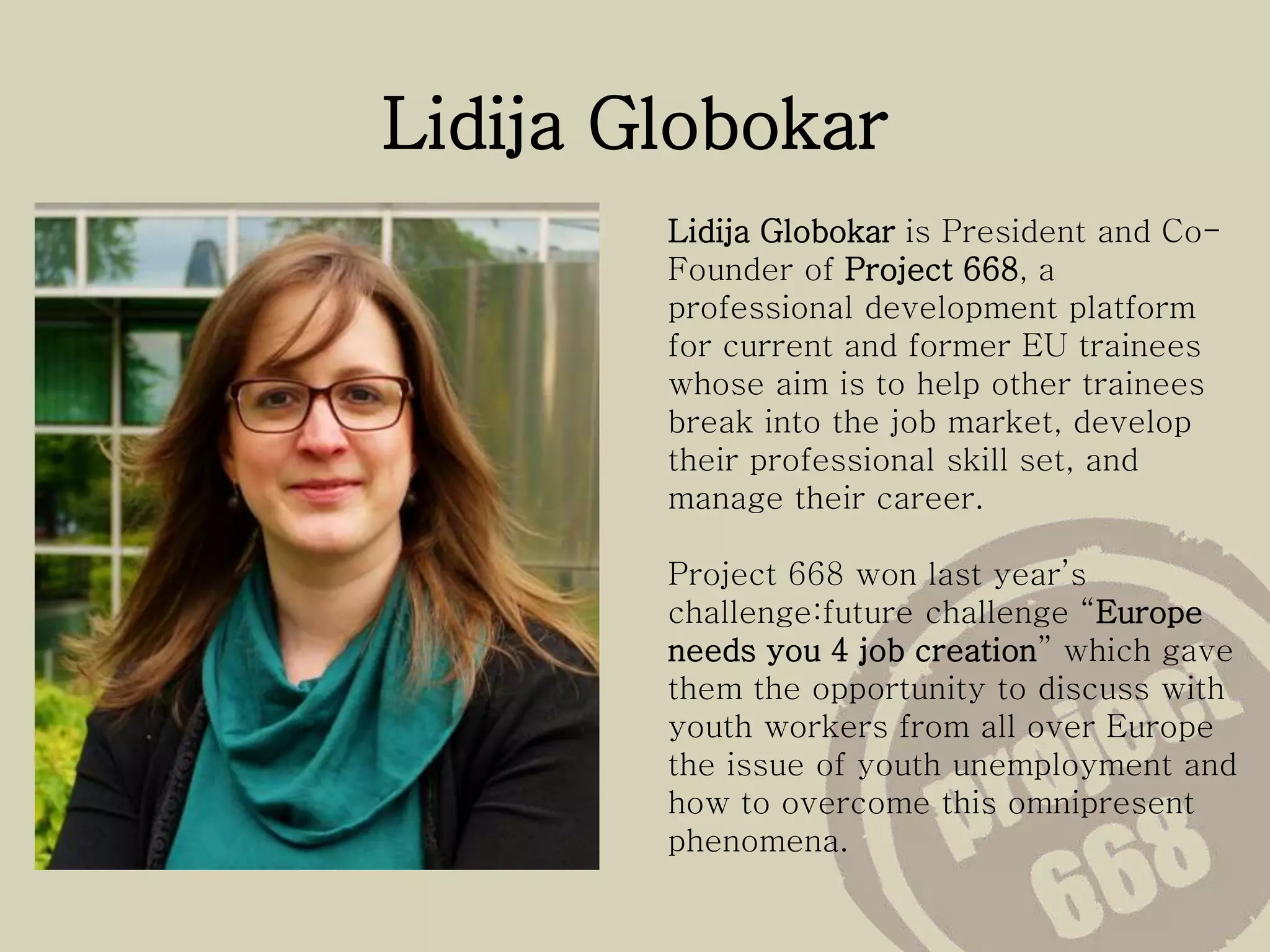 Lidija Globokar
Lidija Globokar is President and Co-
Founder of Project 668, a
professional development platform
for current and former EU trainees
whose aim is to help other trainees
break into the job market, develop
their professional skill set, and
manage their career.
Project 668 won last year’s
challenge:future challenge “Europe
needs you 4 job creation” which gave
them the opportunity to discuss with
youth workers from all over Europe
the issue of youth unemployment and
how to overcome this omnipresent
phenomena.
 