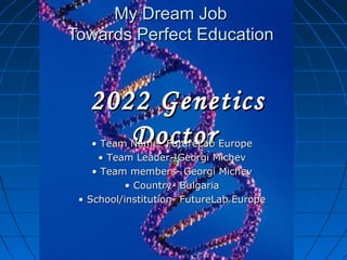 My Dream Job
Towards Perfect Education


   2022 Genetics
      Doctor
    • Team Name- FutureLab Europe
     • Team Leader- Georgi Michev
    • Team members- Georgi Michev
           • Country- Bulgaria
 • School/institution- FutureLab Europe
 