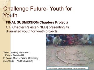 Challenge Future- Youth for
Youth
  FINAL SUBMISSION(Chapters Project)
  C:F Chapter Pakistan(NED) presenting its
  diversified youth for youth projects.




Team Leading Members:
1.Fatima Tufail –IBA
2. Farah Aftab – Bahria University
3.Jehangir – NED University


                                     Flood Effected children made National Flag at Razzakabad
 