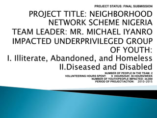 PROJECT STATUS: FINAL SUBMISSION
PROJECT TITLE: NEIGHBORHOOD
NETWORK SCHEME NIGERIA
TEAM LEADER: MR. MICHAEL IYANRO
IMPACTED UNDERPRIVILEGED GROUP
OF YOUTH:
I. Illiterate, Abandoned, and Homeless
II.Diseased and Disabled
NUMBER OF PEOPLE IN THE TEAM: 2
VOLUNTEERING HOURS SPENT: 9 HOURS/DAY, 36 HOURS/WEEK
NUMBER OF YOUTH/PEOPLE IMPACTED: 34,000
PERIOD OF PROJECT/ACTION: 2010-2015
 
