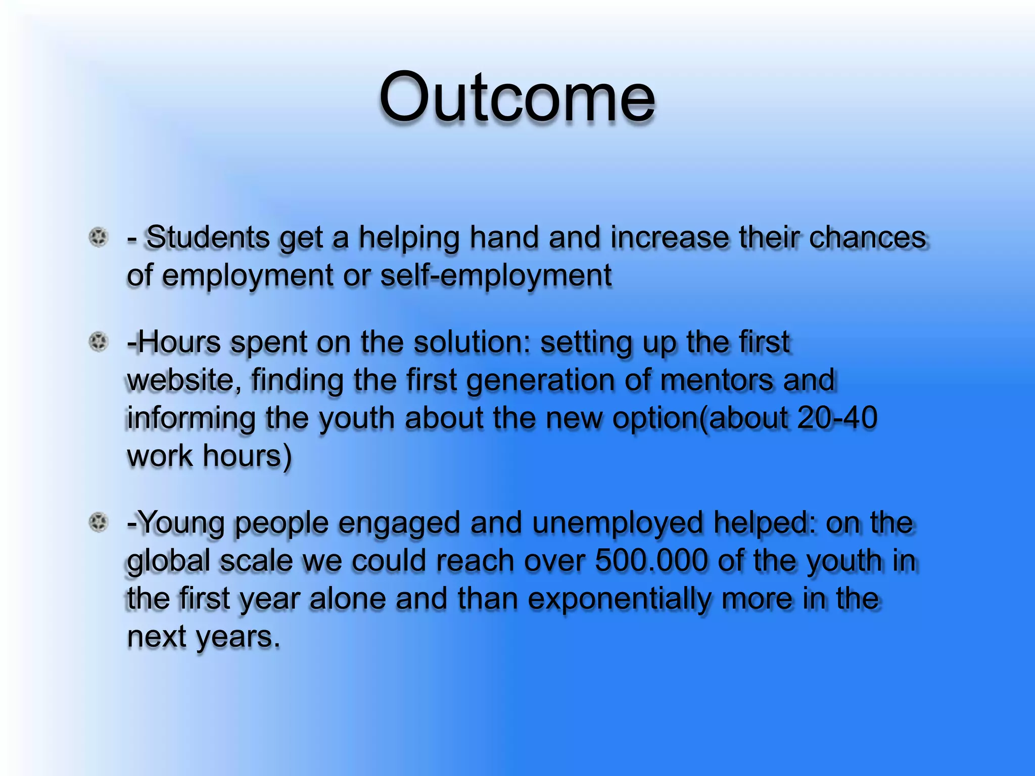Outcome
- Students get a helping hand and increase their chances
of employment or self-employment

-Hours spent on the solution: setting up the first
website, finding the first generation of mentors and
informing the youth about the new option(about 20-40
work hours)

-Young people engaged and unemployed helped: on the
global scale we could reach over 500.000 of the youth in
the first year alone and than exponentially more in the
next years.
 