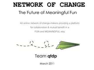 NETWORK OF CHANGE The Future of Meaningful Fun An online network of change-makers providing a platform for collaboration & mutual benefit in a FUN and MEANINGFUL way  Team qtdp March 2011 
