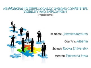 NETWORKING TO SERVE LOCALLY, GAINING COMPETITIVE
           VISIBILITY AND EMPLOYMENT
                   (Project Name)




                          Team Name: jobsystem4youth

                                          Country: Albania

                                School: Epoka University

                                    Mentor: Eglantina Hysa
 