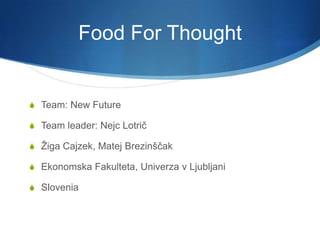 Food For Thought


 Team: New Future

 Team leader: Nejc Lotrič

 Žiga Cajzek, Matej Brezinščak

 Ekonomska Fakulteta, Univerza v Ljubljani

 Slovenia
 