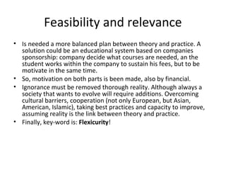 Feasibility and relevance
• Is needed a more balanced plan between theory and practice. A
  solution could be an educational system based on companies
  sponsorship: company decide what courses are needed, an the
  student works within the company to sustain his fees, but to be
  motivate in the same time.
• So, motivation on both parts is been made, also by financial.
• Ignorance must be removed thorough reality. Although always a
  society that wants to evolve will require additions. Overcoming
  cultural barriers, cooperation (not only European, but Asian,
  American, Islamic), taking best practices and capacity to improve,
  assuming reality is the link between theory and practice.
• Finally, key-word is: Flexicurity!
 