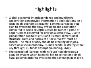 Highlights
• Global economic interdependence and multilateral
  cooperation can provide information s and solutions on a
  sustainable economic recovery. Eastern Europe backup
  plan to overcome the slow evolution and adaptation
  compared to Asian countries could be rather a game of
  opportunities observed for only on a static view. Due to
  globalization capitalist crisis and its multi-dimensional
  structure, rules and norms of a "new reality" must be
  shared. The main priority should be creating new jobs,
  based on a social economy. Human capital is strategic tool-
  key through: EU funds absorption, mining, SMEs.
• The concept of ‘Europe’ with its 'euro' tool develops a
  populist system which Romania has to extract one single
  fiscal policy in order to overcome the sovereign debt crisis.
 