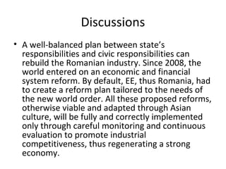 Discussions
• A well-balanced plan between state’s
  responsibilities and civic responsibilities can
  rebuild the Romanian industry. Since 2008, the
  world entered on an economic and financial
  system reform. By default, EE, thus Romania, had
  to create a reform plan tailored to the needs of
  the new world order. All these proposed reforms,
  otherwise viable and adapted through Asian
  culture, will be fully and correctly implemented
  only through careful monitoring and continuous
  evaluation to promote industrial
  competitiveness, thus regenerating a strong
  economy.
 