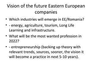 Vision of the future Eastern European
              companies
• Which industries will emerge in EE/Romania?
• - energy, agriculture, tourism, Long Life
  Learning and infrastructure.
• What will be the most wanted profession in
  2022?
• - entrepreneurship (backing up theory with
  relevant trends, sources, sooner, the vision it
  will become a practice in next 5-10 years).
 