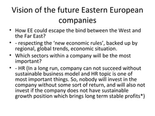 Vision of the future Eastern European
              companies
• How EE could escape the bind between the West and
  the Far East?
• - respecting the ‘new economic rules’, backed up by
  regional, global trends, economic situation.
• Which sectors within a company will be the most
  important?
• - HR (In a long run, company can not succeed without
  sustainable business model and HR topic is one of
  most important things. So, nobody will invest in the
  company without some sort of return, and will also not
  invest if the company does not have sustainable
  growth position which brings long term stable profits*)
 