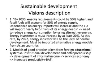 Sustainable development
             Visions description
• 1. "By 2030, energy requirements could be 50% higher, and
  fossil fuels will account for 80% of energy supply.
  Dependence on energy imports will increase and the EU
  will import nearly two-thirds of its energy needs" => need
  to reduce energy consumption by using alternative energy.
  Energy investments must increase by at least 20%. At this
  rate, by 2022, energy indicator will be the level of normal
  development. Must be imported alternative energy models
  from Asian countries.
• 2. Models of good practice taken from foreign educational
  system=> institutional development and entrepreneurship
  => development of informal income => services economy
  => increased productivity-BAT.
 