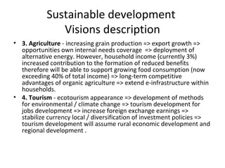 Sustainable development
              Visions description
• 3. Agriculture - increasing grain production => export growth =>
  opportunities own internal needs coverage => deployment of
  alternative energy. However, household income (currently 3%)
  increased contribution to the formation of reduced benefits
  therefore will be able to support growing food consumption (now
  exceeding 40% of total income) => long-term competitive
  advantages of organic agriculture => extend e-infrastructure within
  households.
• 4. Tourism - ecotourism appearance => development of methods
  for environmental / climate change => tourism development for
  jobs development => increase foreign exchange earnings =>
  stabilize currency local / diversification of investment policies =>
  tourism development will assume rural economic development and
  regional development .
 