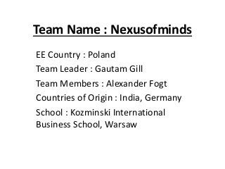 Team Name : Nexusofminds
EE Country : Poland
Team Leader : Gautam Gill
Team Members : Alexander Fogt
Countries of Origin : India, Germany
School : Kozminski International
Business School, Warsaw
 