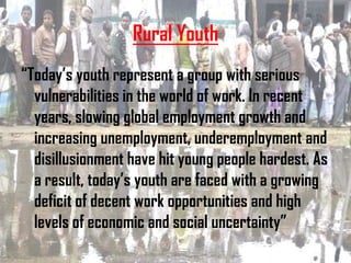 Rural Youth
“Today’s youth represent a group with serious
  vulnerabilities in the world of work. In recent
  years, slowing global employment growth and
  increasing unemployment, underemployment and
  disillusionment have hit young people hardest. As
  a result, today’s youth are faced with a growing
  deficit of decent work opportunities and high
  levels of economic and social uncertainty”
 