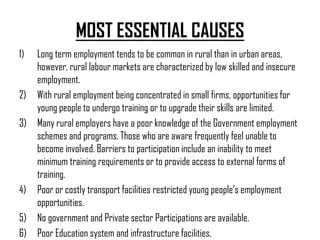 MOST ESSENTIAL CAUSES
1)   Long term employment tends to be common in rural than in urban areas,
     however, rural labour markets are characterized by low skilled and insecure
     employment.
2)   With rural employment being concentrated in small firms, opportunities for
     young people to undergo training or to upgrade their skills are limited.
3)   Many rural employers have a poor knowledge of the Government employment
     schemes and programs. Those who are aware frequently feel unable to
     become involved. Barriers to participation include an inability to meet
     minimum training requirements or to provide access to external forms of
     training.
4)   Poor or costly transport facilities restricted young people’s employment
     opportunities.
5)   No government and Private sector Participations are available.
6)   Poor Education system and infrastructure facilities.
 