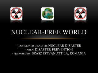 NUCLEAR-FREE WORLD
    - ENVISIONED DISASTER: NUCLEAR DISASTER
          - AREA: DISASTER PREVENTION
- PREPARED BY: SZÁSZ ISTVÁN ATTILA, ROMANIA
 
