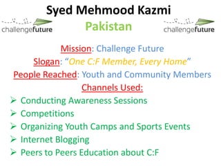 Syed Mehmood Kazmi
             Pakistan
            Mission: Challenge Future
     Slogan: “One C:F Member, Every Home”
People Reached: Youth and Community Members
                  Channels Used:
 Conducting Awareness Sessions
 Competitions
 Organizing Youth Camps and Sports Events
 Internet Blogging
 Peers to Peers Education about C:F
 