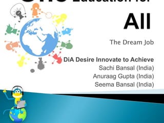 The Dream Job

DiA Desire Innovate to Achieve
            Sachi Bansal (India)
          Anuraag Gupta (India)
          Seema Bansal (India)
 