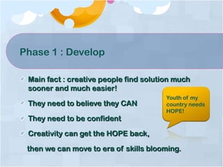 Phase 1 : Develop
Main fact : creative people find solution much
sooner and much easier!
They need to believe they CAN
They need to be confident
Creativity can get the HOPE back,
then we can move to era of skills blooming.
Youth of my
country needs
HOPE!
 
