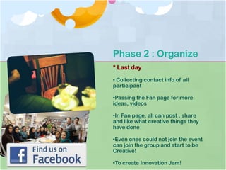 Phase 2 : Organize
* Last day
• Collecting contact info of all
participant
•Passing the Fan page for more
ideas, videos
•In Fan page, all can post , share
and like what creative things they
have done
•Even ones could not join the event
can join the group and start to be
Creative!
•To create Innovation Jam!
 