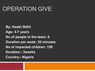 OPERATION GIVE

By; Kedei INAH
Age; 4-7 years
No of people in the team; 0
Duration per week; 30 minutes.
No of impacted children; 150
Duration;- 3weeks
Country;- Nigeria
 